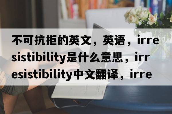 不可抗拒的英文，英语，irresistibility是什么意思，irresistibility中文翻译，irresistibility怎么读、发音、用法及例句