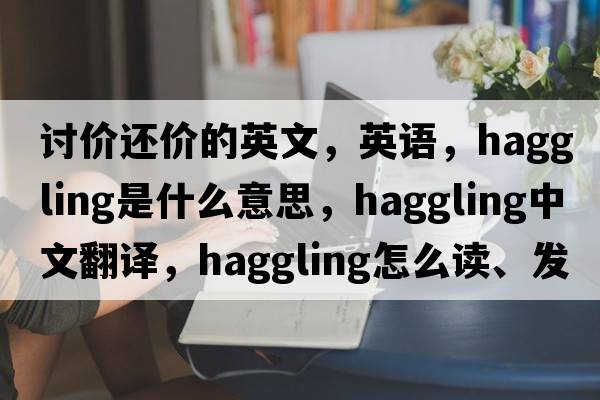 讨价还价的英文，英语，haggling是什么意思，haggling中文翻译，haggling怎么读、发音、用法及例句