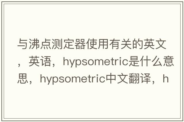 与沸点测定器使用有关的英文，英语，hypsometric是什么意思，hypsometric中文翻译，hypsometric怎么读、发音、用法及例句