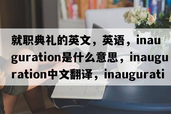 就职典礼的英文，英语，inauguration是什么意思，inauguration中文翻译，inauguration怎么读、发音、用法及例句