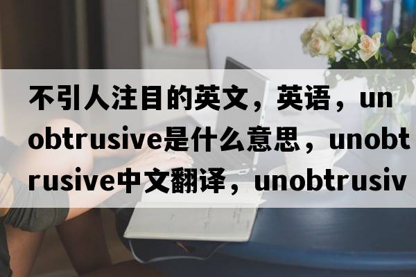 不引人注目的英文，英语，unobtrusive是什么意思，unobtrusive中文翻译，unobtrusive怎么读、发音、用法及例句