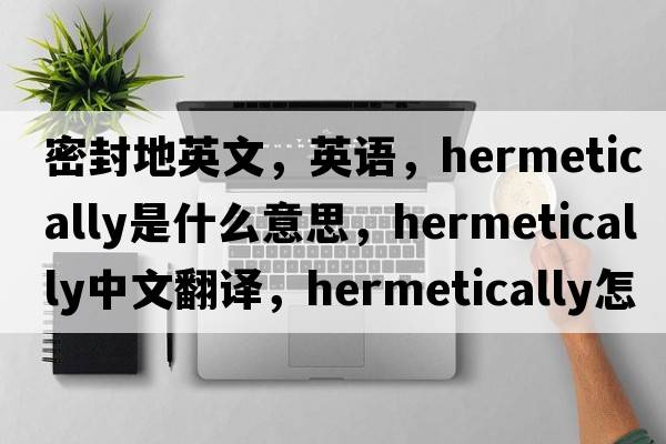 密封地英文，英语，hermetically是什么意思，hermetically中文翻译，hermetically怎么读、发音、用法及例句