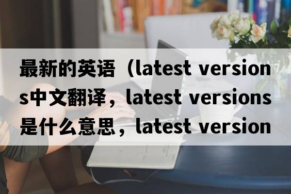 最新的英语（latest versions中文翻译，latest versions是什么意思，latest versions发音、用法及例句）