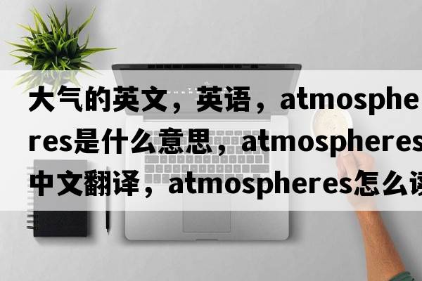 大气的英文，英语，atmospheres是什么意思，atmospheres中文翻译，atmospheres怎么读、发音、用法及例句