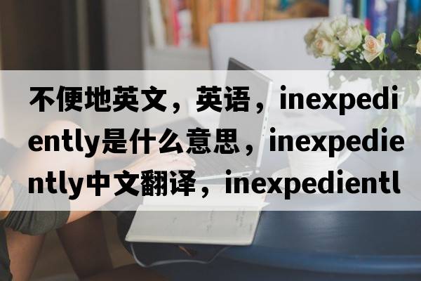 不便地英文，英语，inexpediently是什么意思，inexpediently中文翻译，inexpediently怎么读、发音、用法及例句