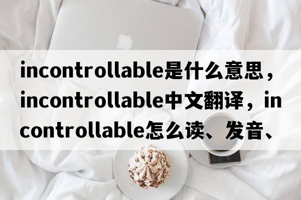 incontrollable是什么意思，incontrollable中文翻译，incontrollable怎么读、发音、用法及例句