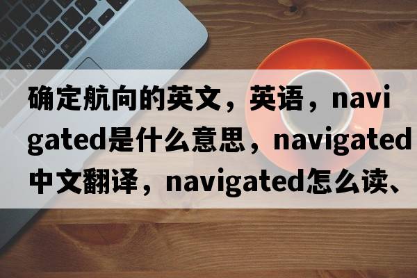 确定航向的英文，英语，navigated是什么意思，navigated中文翻译，navigated怎么读、发音、用法及例句