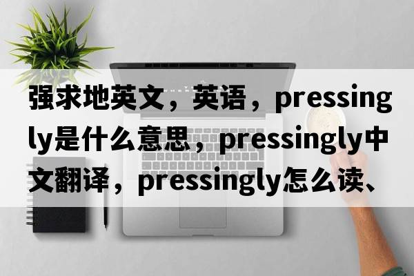 强求地英文，英语，pressingly是什么意思，pressingly中文翻译，pressingly怎么读、发音、用法及例句