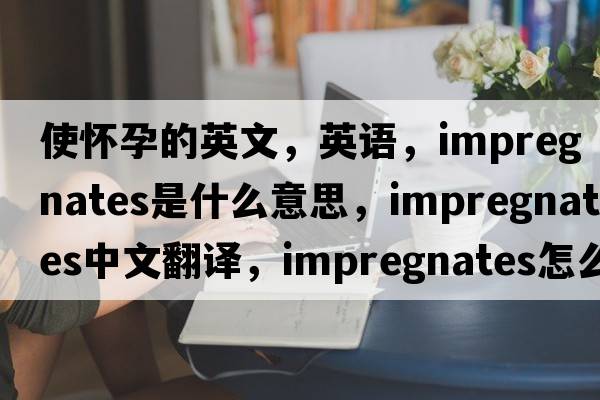 使怀孕的英文，英语，impregnates是什么意思，impregnates中文翻译，impregnates怎么读、发音、用法及例句