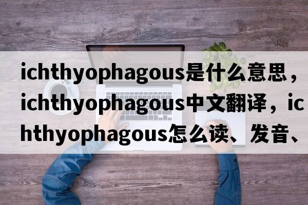 ichthyophagous是什么意思，ichthyophagous中文翻译，ichthyophagous怎么读、发音、用法及例句