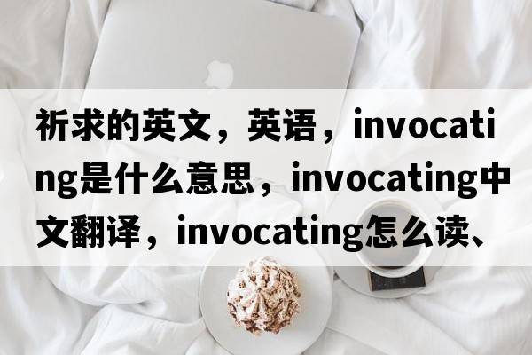 祈求的英文，英语，invocating是什么意思，invocating中文翻译，invocating怎么读、发音、用法及例句