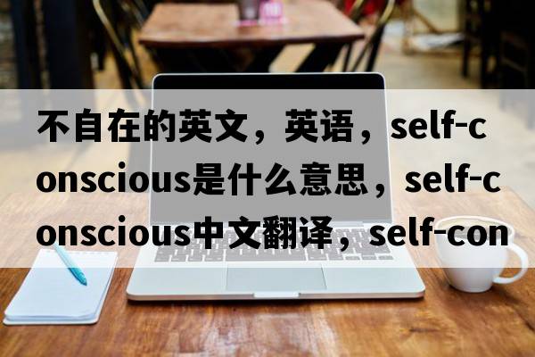 不自在的英文，英语，self-conscious是什么意思，self-conscious中文翻译，self-conscious怎么读、发音、用法及例句