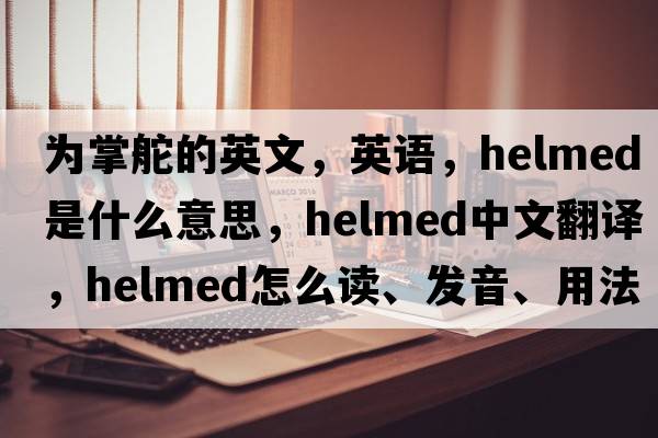 为掌舵的英文，英语，helmed是什么意思，helmed中文翻译，helmed怎么读、发音、用法及例句