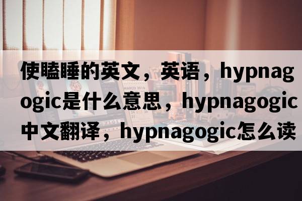 使瞌睡的英文，英语，hypnagogic是什么意思，hypnagogic中文翻译，hypnagogic怎么读、发音、用法及例句