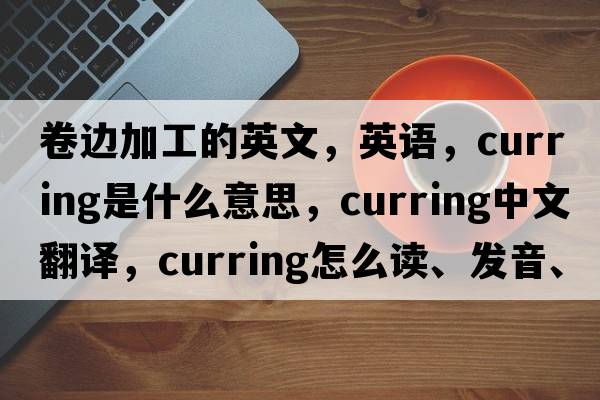 卷边加工的英文，英语，curring是什么意思，curring中文翻译，curring怎么读、发音、用法及例句