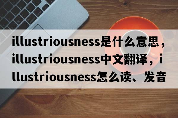 illustriousness是什么意思，illustriousness中文翻译，illustriousness怎么读、发音、用法及例句