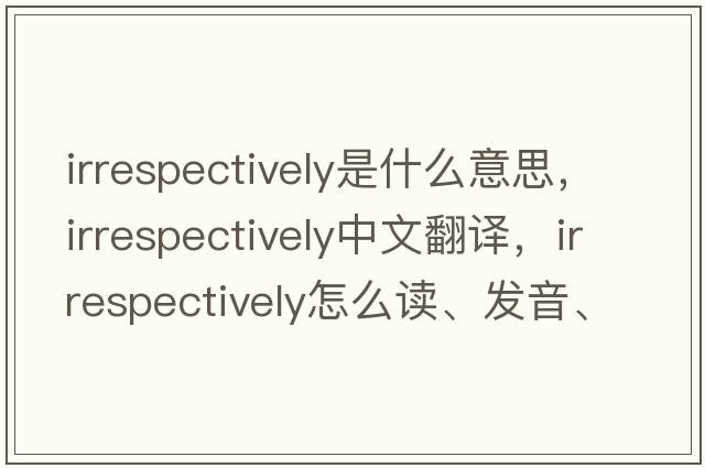 irrespectively是什么意思，irrespectively中文翻译，irrespectively怎么读、发音、用法及例句