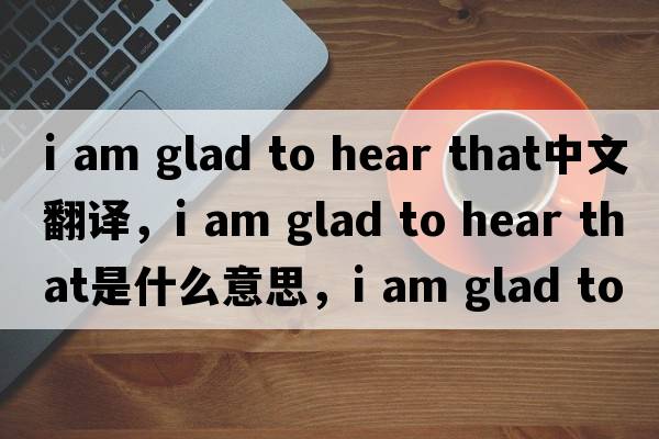 i am glad to hear that中文翻译，i am glad to hear that是什么意思，i am glad to hear that发音、用法及例句