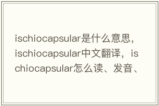 ischiocapsular是什么意思，ischiocapsular中文翻译，ischiocapsular怎么读、发音、用法及例句