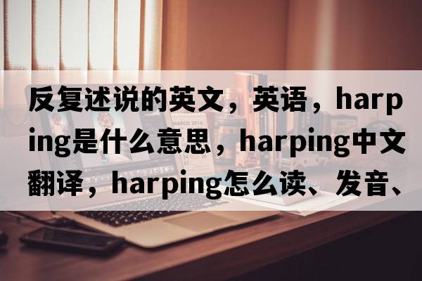 反复述说的英文，英语，harping是什么意思，harping中文翻译，harping怎么读、发音、用法及例句