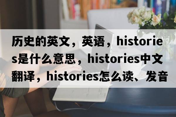 历史的英文，英语，histories是什么意思，histories中文翻译，histories怎么读、发音、用法及例句