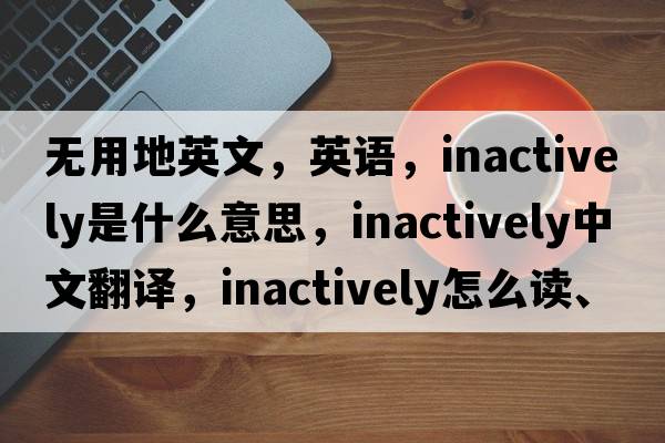 无用地英文，英语，inactively是什么意思，inactively中文翻译，inactively怎么读、发音、用法及例句