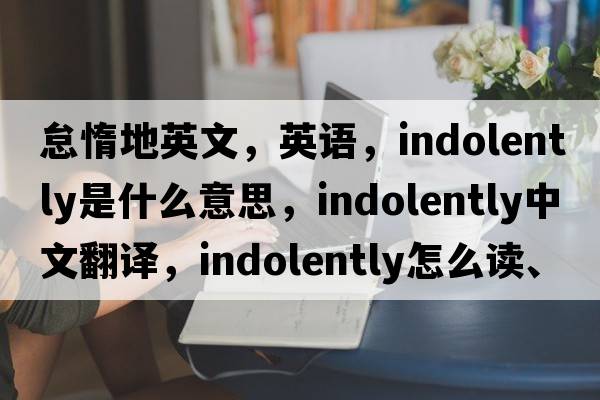 怠惰地英文，英语，indolently是什么意思，indolently中文翻译，indolently怎么读、发音、用法及例句