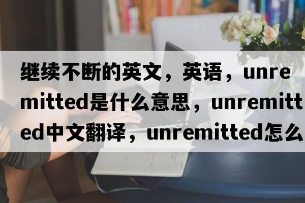 继续不断的英文，英语，unremitted是什么意思，unremitted中文翻译，unremitted怎么读、发音、用法及例句