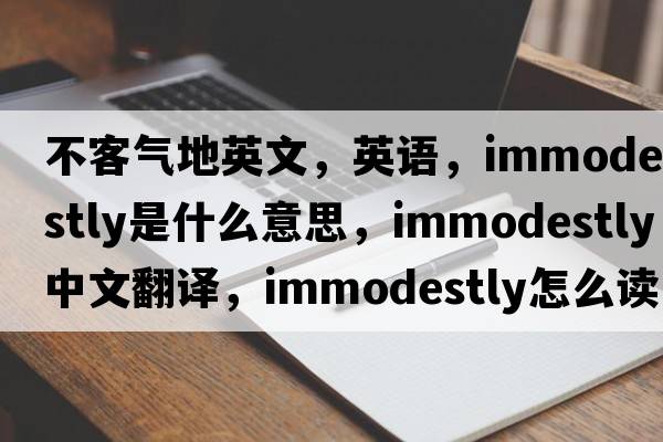 不客气地英文，英语，immodestly是什么意思，immodestly中文翻译，immodestly怎么读、发音、用法及例句