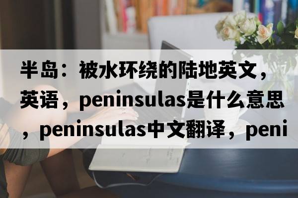 半岛：被水环绕的陆地英文，英语，peninsulas是什么意思，peninsulas中文翻译，peninsulas怎么读、发音、用法及例句