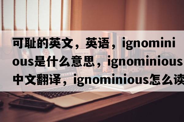 可耻的英文，英语，ignominious是什么意思，ignominious中文翻译，ignominious怎么读、发音、用法及例句