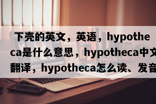  下壳的英文，英语，hypotheca是什么意思，hypotheca中文翻译，hypotheca怎么读、发音、用法及例句