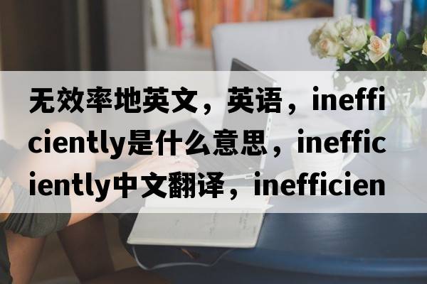 无效率地英文，英语，inefficiently是什么意思，inefficiently中文翻译，inefficiently怎么读、发音、用法及例句