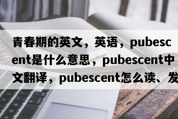 青春期的英文，英语，pubescent是什么意思，pubescent中文翻译，pubescent怎么读、发音、用法及例句