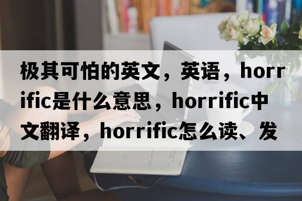 极其可怕的英文，英语，horrific是什么意思，horrific中文翻译，horrific怎么读、发音、用法及例句