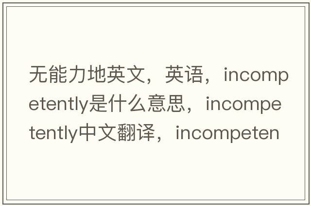 无能力地英文，英语，incompetently是什么意思，incompetently中文翻译，incompetently怎么读、发音、用法及例句