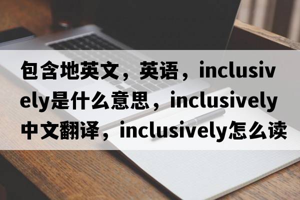 包含地英文，英语，inclusively是什么意思，inclusively中文翻译，inclusively怎么读、发音、用法及例句