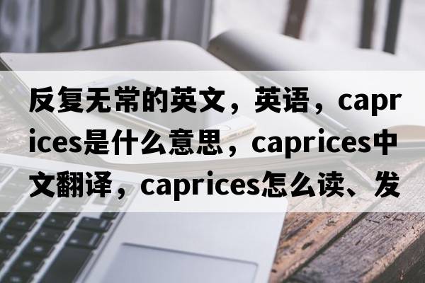 反复无常的英文，英语，caprices是什么意思，caprices中文翻译，caprices怎么读、发音、用法及例句