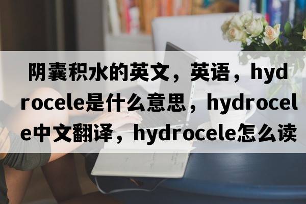  阴囊积水的英文，英语，hydrocele是什么意思，hydrocele中文翻译，hydrocele怎么读、发音、用法及例句