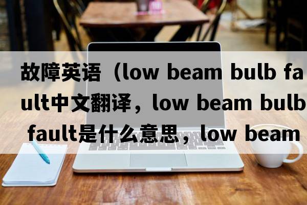 故障英语（low beam bulb fault中文翻译，low beam bulb fault是什么意思，low beam bulb fault发音、用法及例句）