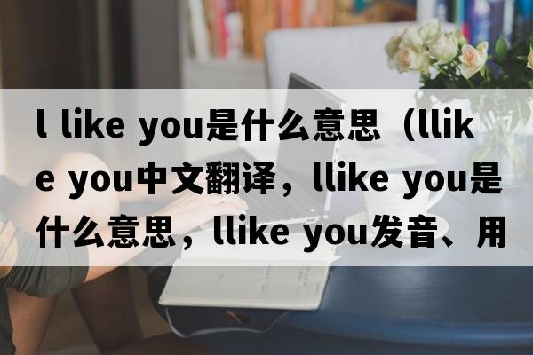 l like you是什么意思（llike you中文翻译，llike you是什么意思，llike you发音、用法及例句）