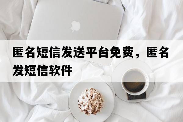 匿名短信发送平台免费，匿名发短信软件