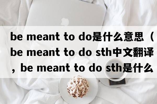 be meant to do是什么意思（be meant to do sth中文翻译，be meant to do sth是什么意思，be meant to do sth发音、用法及例句）