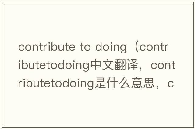 contribute to doing（contributetodoing中文翻译，contributetodoing是什么意思，contributetodoing发音、用法及例句）