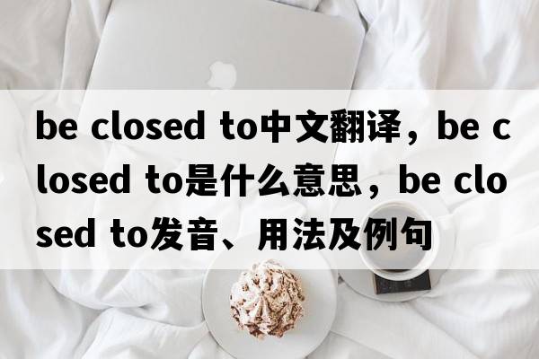 be closed to中文翻译，be closed to是什么意思，be closed to发音、用法及例句