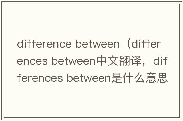 difference between（differences between中文翻译，differences between是什么意思，differences between发音、用法及例句）