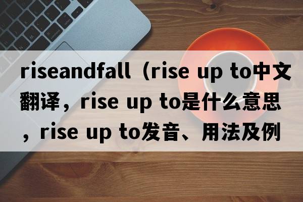 riseandfall（rise up to中文翻译，rise up to是什么意思，rise up to发音、用法及例句）
