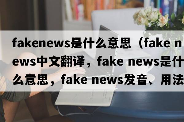 fakenews是什么意思（fake news中文翻译，fake news是什么意思，fake news发音、用法及例句）