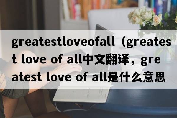greatestloveofall（greatest love of all中文翻译，greatest love of all是什么意思，greatest love of all发音、用法及例句）