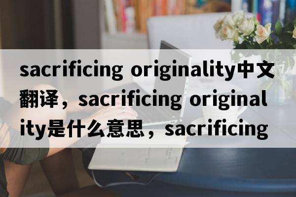 sacrificing originality中文翻译，sacrificing originality是什么意思，sacrificing originality发音、用法及例句